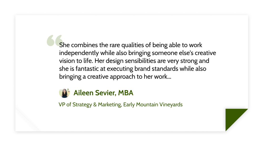 She combines the rare qualities of being able to work independently while also bringing someone else&#x27;s creative vision to life. Her design sensibilities are very strong and she is fantastic at executing brand standards while also bringing a creative approach to her work... -Aileen Sevier, MBA, VP of Strategy and Marketing at Early Mountain Vineyards