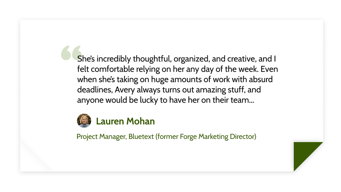 She’s incredibly thoughtful, organized, and creative, and I felt comfortable relying on her any day of the week. Even when she’s taking on huge amounts of work with absurd deadlines, Avery always turns out amazing stuff, and anyone would be lucky to have her on their team... - Lauren Mohan (Project Manager, Bluetext (former Forge Marketing Director))