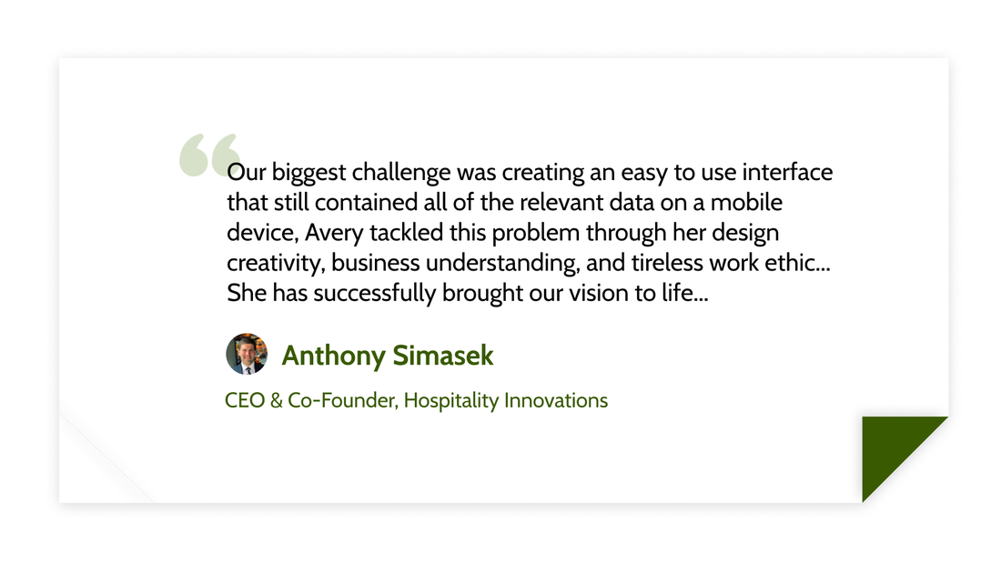 Our biggest challenge was creating an easy to use interface that still contained all of the relevant data on a mobile device, Avery tackled this problem through her design creativity, business understanding, and tireless work ethic... She has successfully brought our vision to life... -Anthony Simasek (CEO &amp; Co-Founder, Hospitality Innovations)