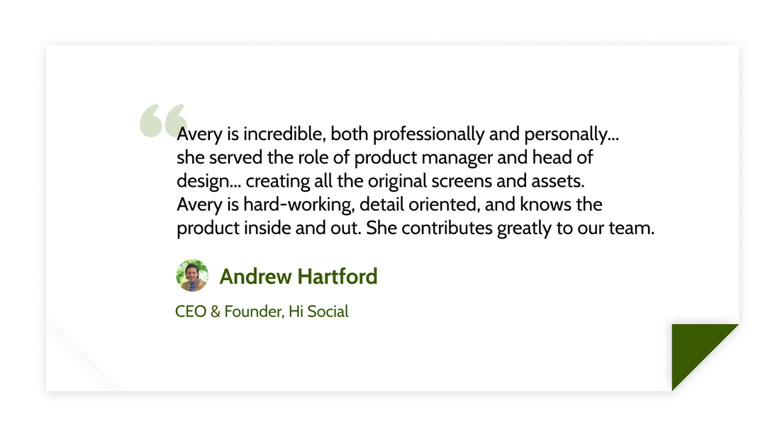 Avery is incredible, both professionally and personally...
she served the role of product manager and head of design... creating all the original screens and assets.
Avery is hard-working, detail oriented, and knows the product inside and out. She contributes greatly to our team. - Andrew Hartford (CEO &amp; Founder, Hi Social)