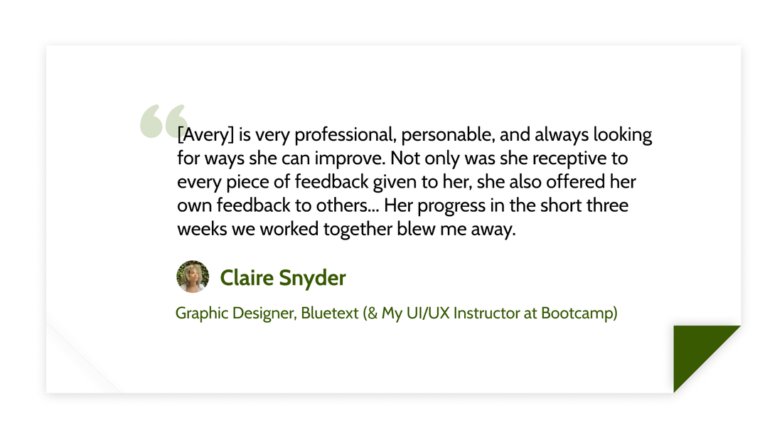 [Avery] is very professional, personable, and always looking for ways she can improve. Not only was she receptive to every piece of feedback given to her, she also offered her own feedback to others... Her progress in the short three weeks we worked together blew me away. - Claire Snyder (Graphic Designer, Bluetext (&amp; My UI/UX Instructor at Bootcamp))